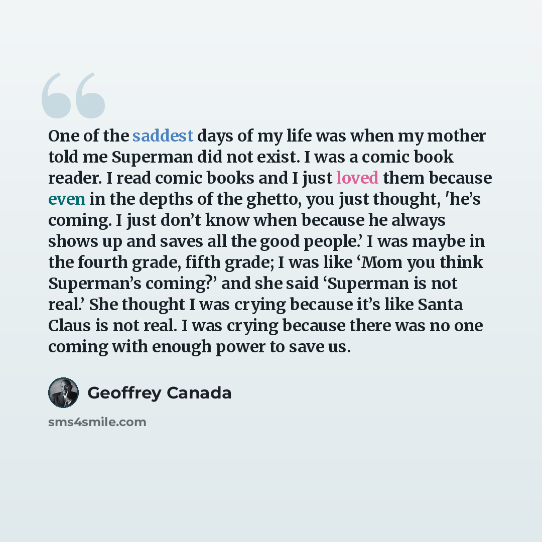 “One of the saddest days of my life was when my mother told me Superman did not exist. I was a comic book reader. I read comic books and I just loved them because even in the depths of the ghetto, you just thought, 'he’s coming. I just don’t know when because he always shows up and saves all the…” quote by Geoffrey Canada