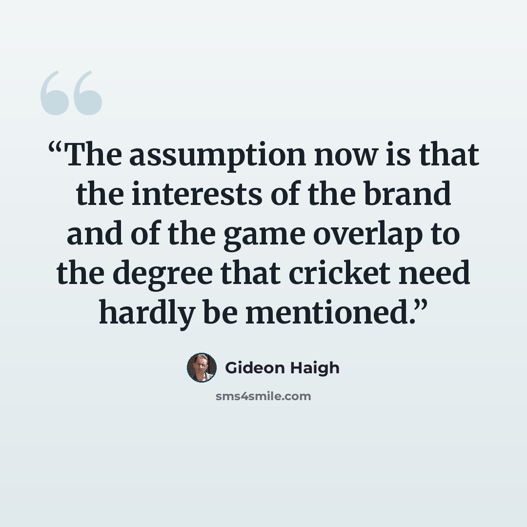 “The assumption now is that the interests of the brand and of the game overlap to the degree that cricket need hardly be mentioned.” quote by Gideon Haigh