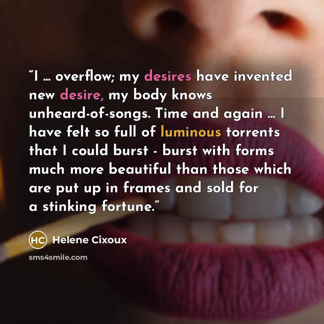 “I ... overflow; my desires have invented new desire, my body knows unheard-of-songs. Time and again ... I have felt so full of luminous torrents that I could burst - burst with forms much more beautiful than those which are put up in frames and sold for a stinking fortune.” quote by Helene Cixoux