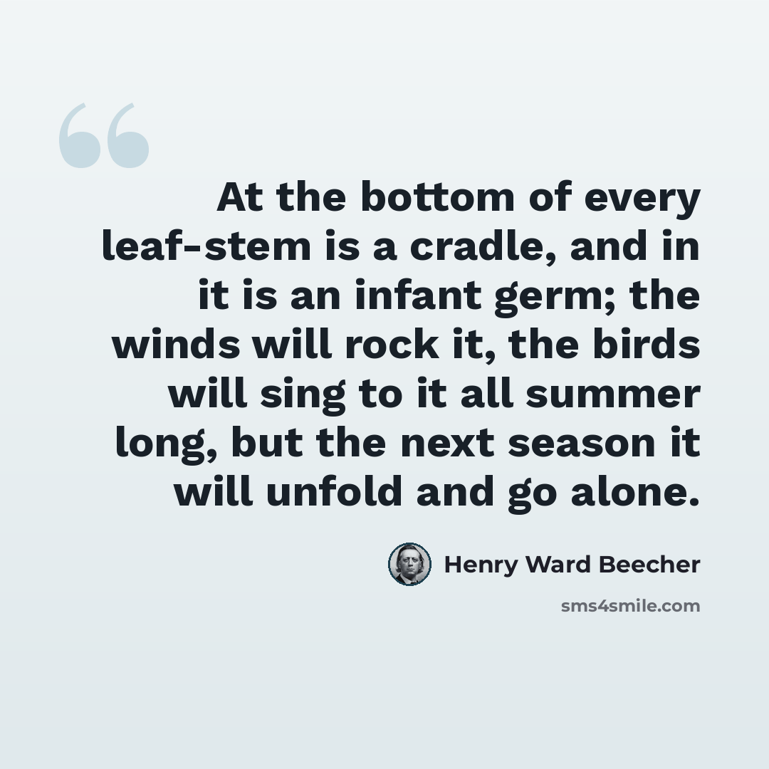 “At the bottom of every leaf-stem is a cradle, and in it is an infant germ; the winds will rock it, the birds will sing to it all summer long, but the next season it will unfold and go alone.” quote by Henry Ward Beecher