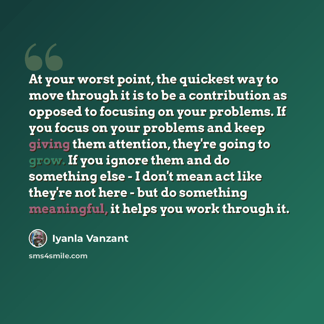 “At your worst point, the quickest way to move through it is to be a contribution as opposed to focusing on your problems. If you focus on your problems and keep giving them attention, they're going to grow. If you ignore them and do something else - I don't mean act like they're not here - but do…” quote by Iyanla Vanzant