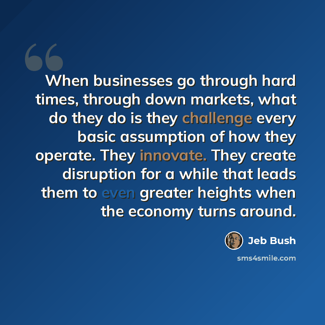 “When businesses go through hard times, through down markets, what do they do is they challenge every basic assumption of how they operate. They innovate. They create disruption for a while that leads them to even greater heights when the economy turns around.” quote by Jeb Bush