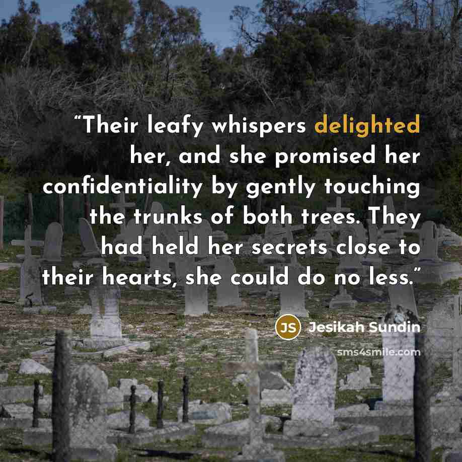 “Their leafy whispers delighted her, and she promised her confidentiality by gently touching the trunks of both trees. They had held her secrets close to their hearts, she could do no less.” quote by Jesikah Sundin
