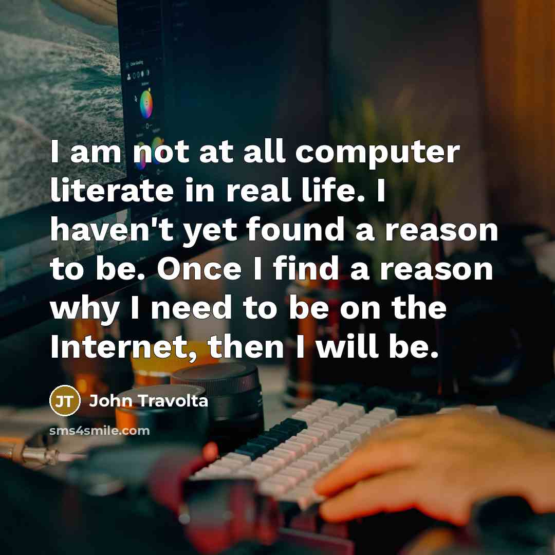“I am not at all computer literate in real life. I haven't yet found a reason to be. Once I find a reason why I need to be on the Internet, then I will be.” quote by John Travolta