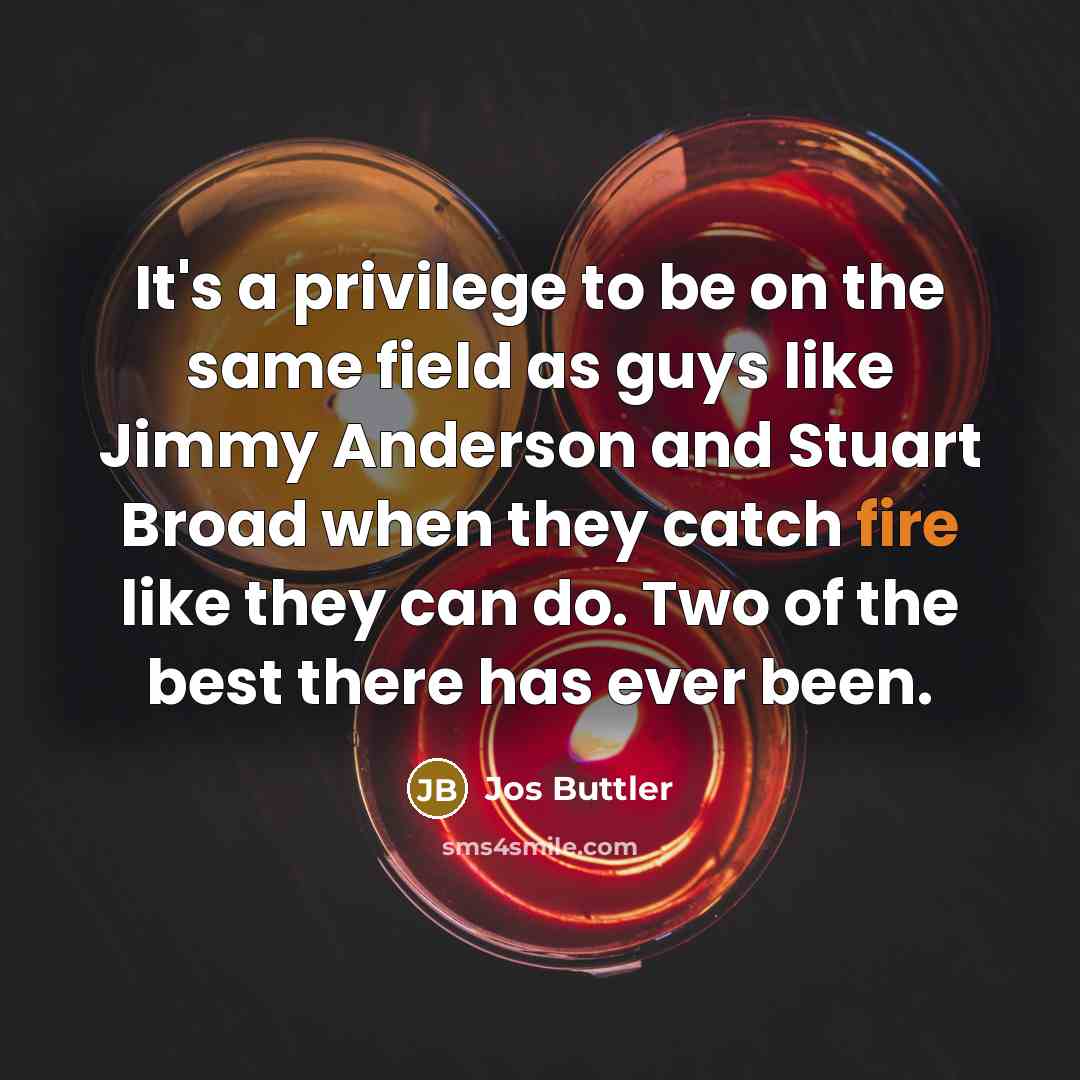“It's a privilege to be on the same field as guys like Jimmy Anderson and Stuart Broad when they catch fire like they can do. Two of the best there has ever been.” quote by Jos Buttler