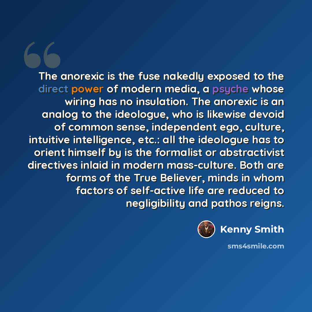 “The anorexic is the fuse nakedly exposed to the direct power of modern media, a psyche whose wiring has no insulation. The anorexic is an analog to the ideologue, who is likewise devoid of common sense, independent ego, culture, intuitive intelligence, etc.: all the ideologue has to orient himself…” quote by Kenny Smith
