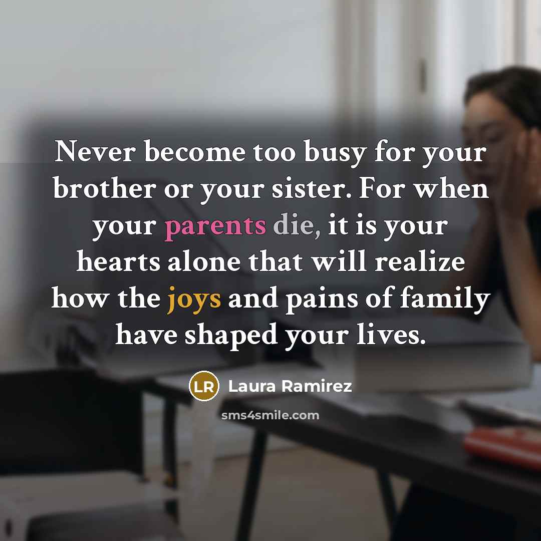 “Never become too busy for your brother or your sister. For when your parents die, it is your hearts alone that will realize how the joys and pains of family have shaped your lives.” quote by Laura Ramirez