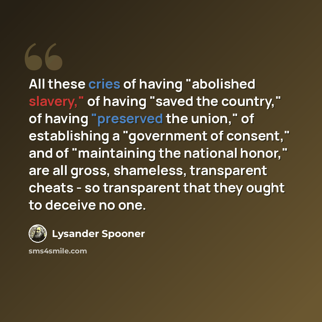 “All these cries of having "abolished slavery," of having "saved the country," of having "preserved the union," of establishing a "government of consent," and of "maintaining the national honor," are all gross, shameless, transparent cheats - so transparent that they ought to deceive no one.” quote by Lysander Spooner