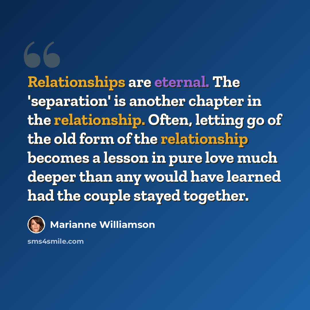 “Relationships are eternal. The 'separation' is another chapter in the relationship. Often, letting go of the old form of the relationship becomes a lesson in pure love much deeper than any would have learned had the couple stayed together.” quote by Marianne Williamson