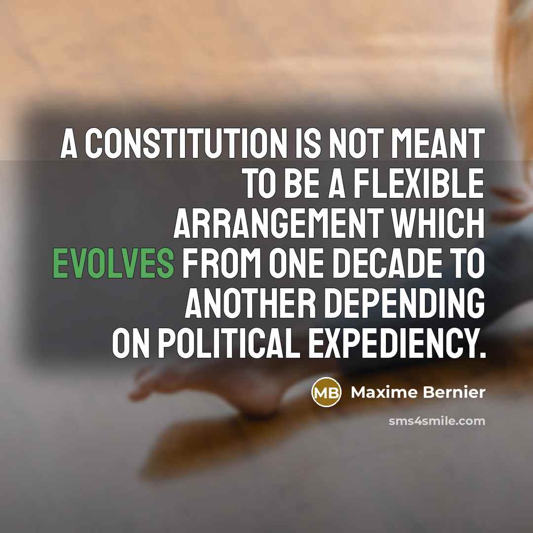 “A Constitution is not meant to be a flexible arrangement which evolves from one decade to another depending on political expediency.” quote by Maxime Bernier