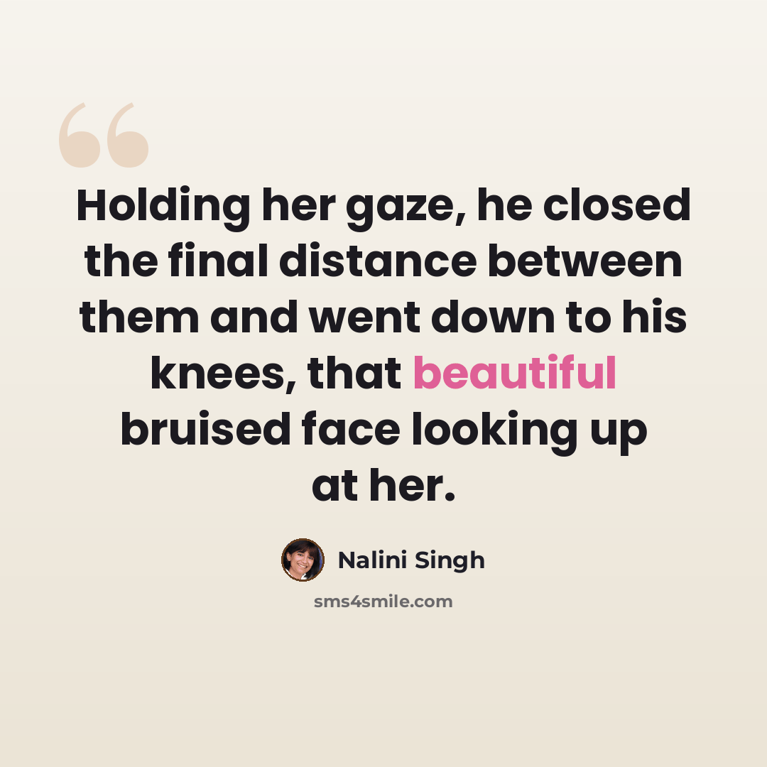“Holding her gaze, he closed the final distance between them and went down to his knees, that beautiful bruised face looking up at her.” quote by Nalini Singh