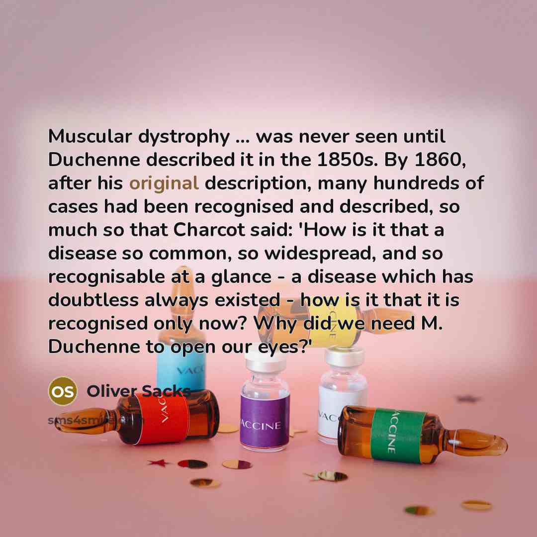 “Muscular dystrophy ... was never seen until Duchenne described it in the 1850s. By 1860, after his original description, many hundreds of cases had been recognised and described, so much so that Charcot said: 'How is it that a disease so common, so widespread, and so recognisable at a glance - a…” quote by Oliver Sacks