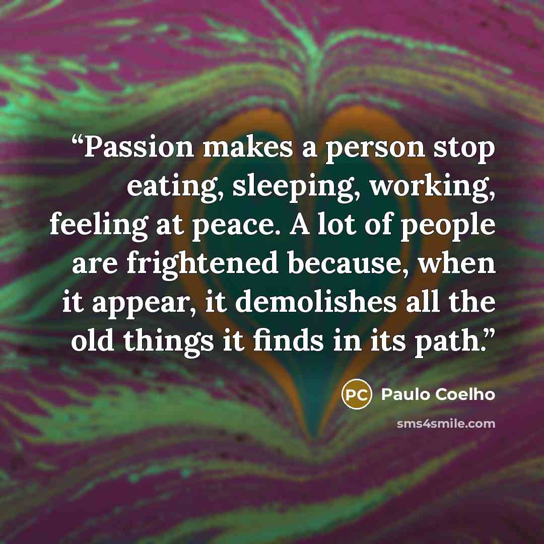 “Passion makes a person stop eating, sleeping, working, feeling at peace. A lot of people are frightened because, when it appear, it demolishes all the old things it finds in its path.” quote by Paulo Coelho