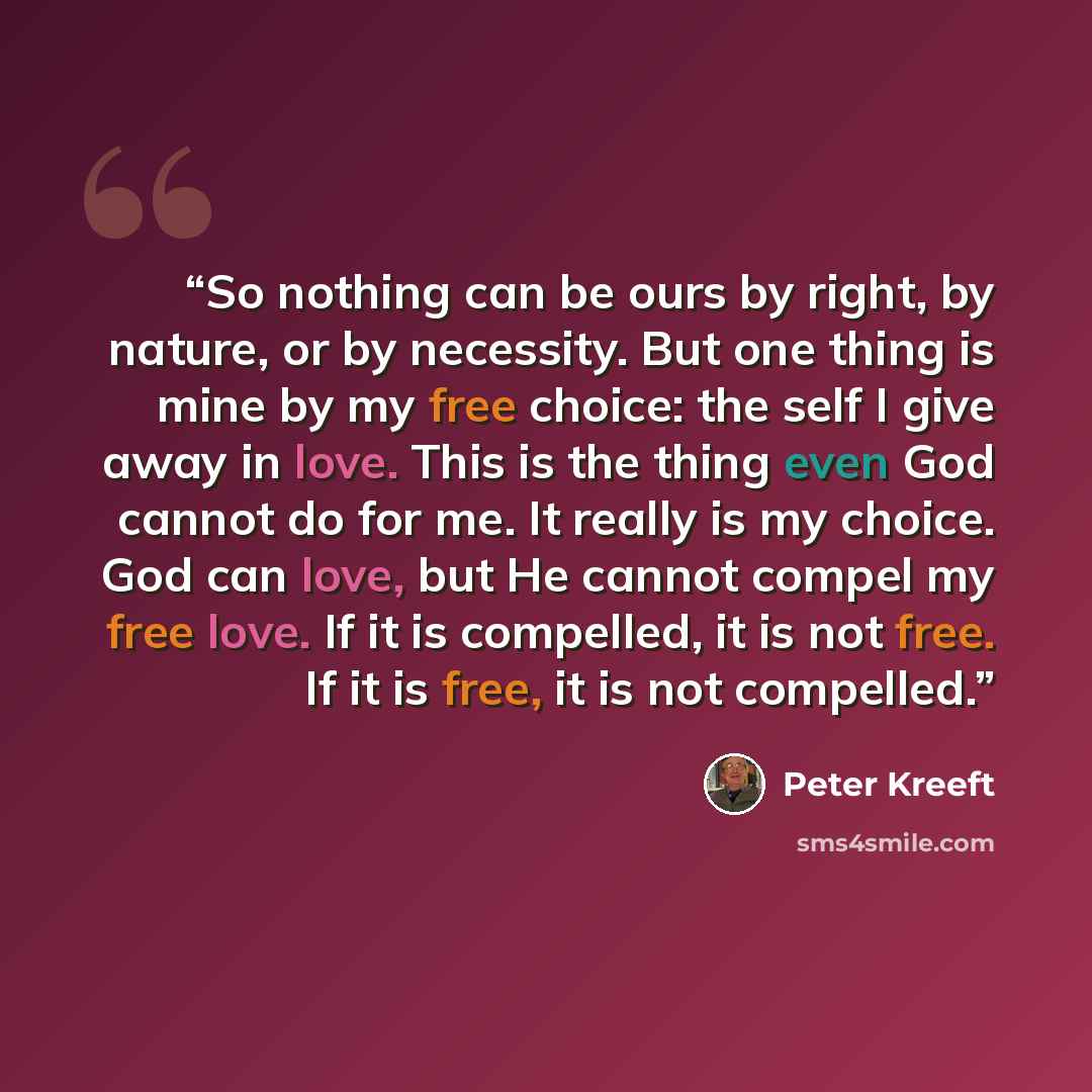 “So nothing can be ours by right, by nature, or by necessity. But one thing is mine by my free choice: the self I give away in love. This is the thing even God cannot do for me. It really is my choice. God can love, but He cannot compel my free love. If it is compelled, it is not free. If it is…” quote by Peter Kreeft
