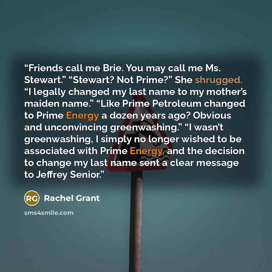 “Friends call me Brie. You may call me Ms. Stewart.” “Stewart? Not Prime?” She shrugged. “I legally changed my last name to my mother’s maiden name.” “Like Prime Petroleum changed to Prime Energy a dozen years ago? Obvious and unconvincing greenwashing.” “I wasn’t greenwashing, I simply no longer…” quote by Rachel Grant
