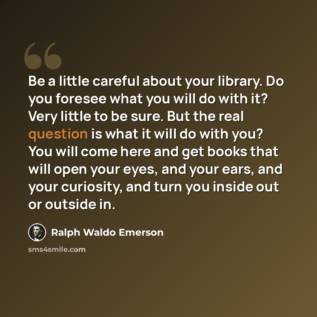“Be a little careful about your library. Do you foresee what you will do with it? Very little to be sure. But the real question is what it will do with you? You will come here and get books that will open your eyes, and your ears, and your curiosity, and turn you inside out or outside in.” quote by Ralph Waldo Emerson