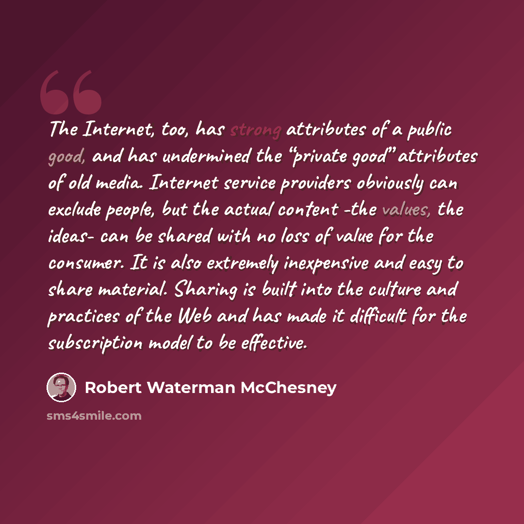 “The Internet, too, has strong attributes of a public good, and has undermined the “private good” attributes of old media. Internet service providers obviously can exclude people, but the actual content -the values, the ideas- can be shared with no loss of value for the consumer. It is also…” quote by Robert Waterman McChesney