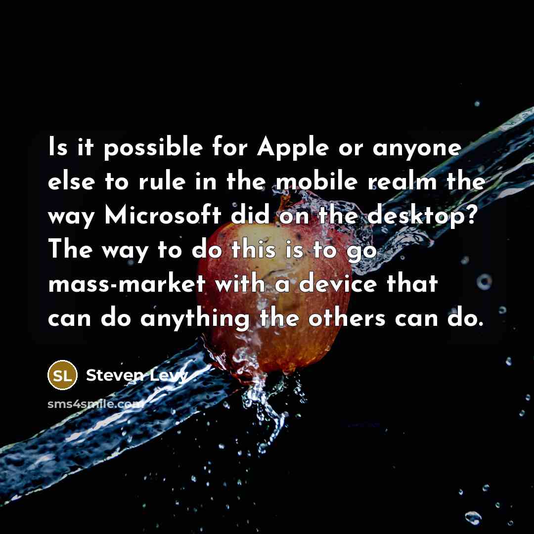 “Is it possible for Apple or anyone else to rule in the mobile realm the way Microsoft did on the desktop? The way to do this is to go mass-market with a device that can do anything the others can do.” quote by Steven Levy