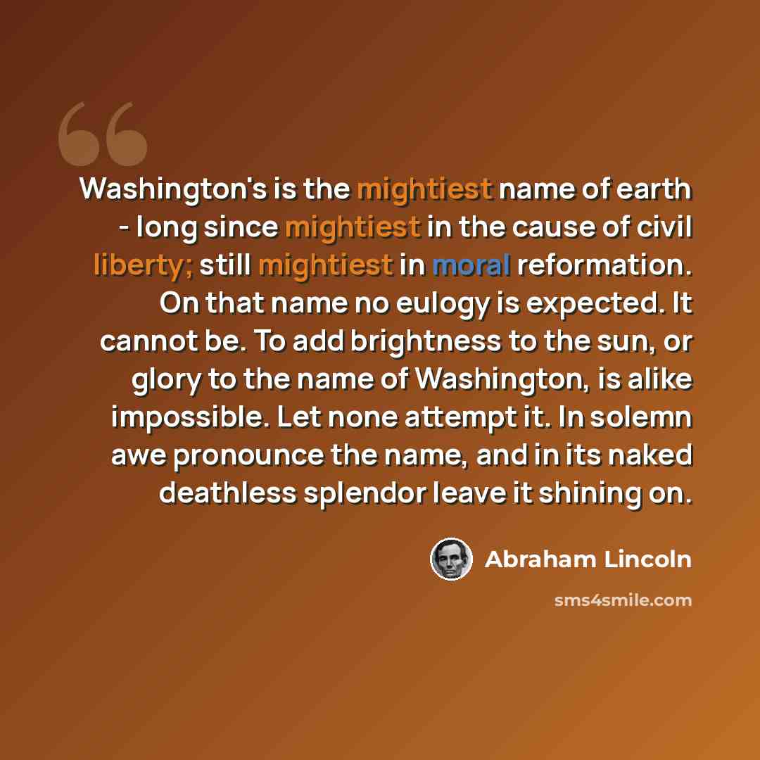 “Washington's is the mightiest name of earth - long since mightiest in the cause of civil liberty; still mightiest in moral reformation. On that name no eulogy is expected. It cannot be. To add brightness to the sun, or glory to the name of Washington, is alike impossible. Let none attempt it. In…” quote by Abraham Lincoln