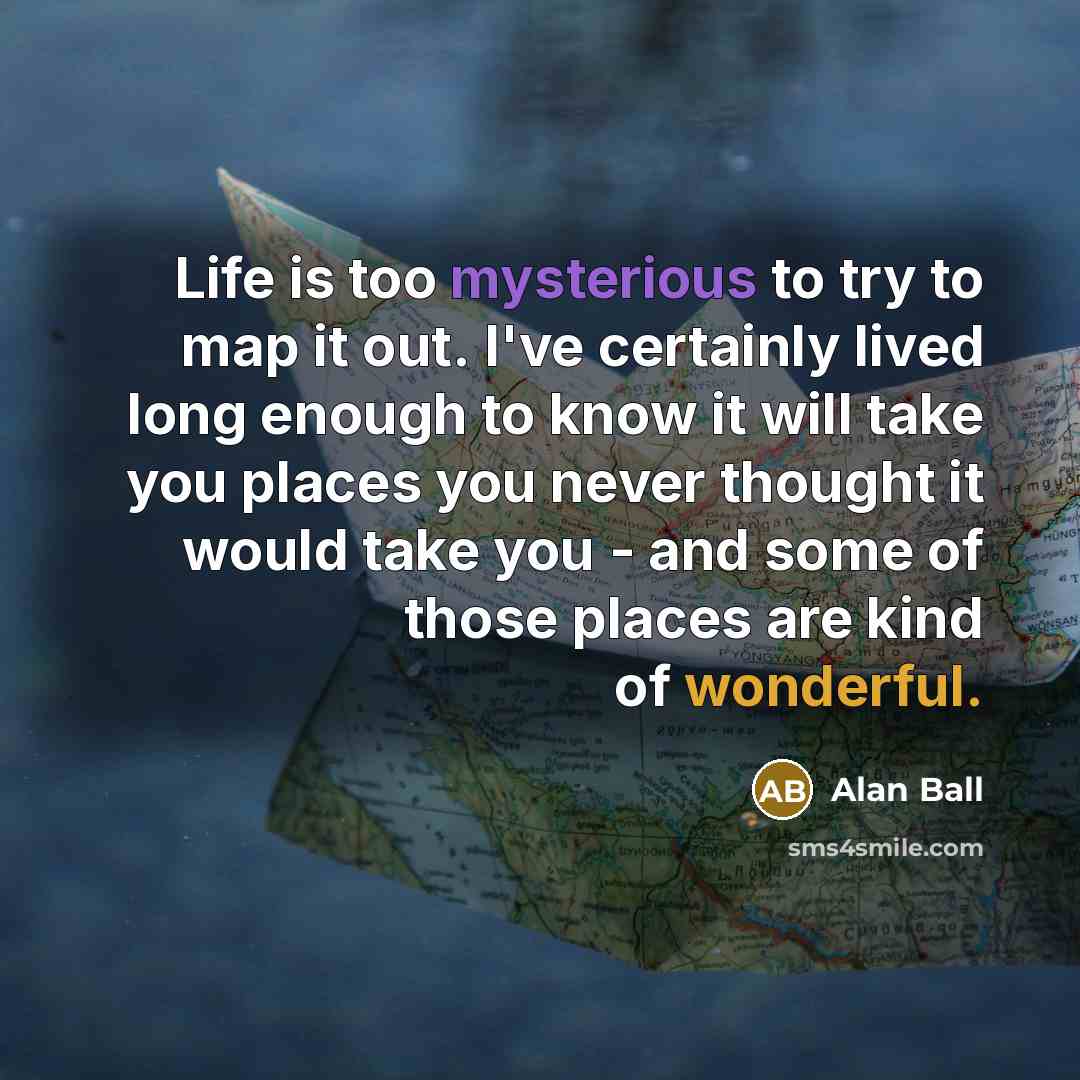 “Life is too mysterious to try to map it out. I've certainly lived long enough to know it will take you places you never thought it would take you - and some of those places are kind of wonderful.” quote by Alan Ball