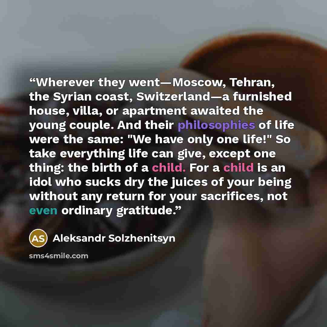“Wherever they went—Moscow, Tehran, the Syrian coast, Switzerland—a furnished house, villa, or apartment awaited the young couple. And their philosophies of life were the same: "We have only one life!" So take everything life can give, except one thing: the birth of a child. For a child is an idol…” quote by Aleksandr Solzhenitsyn