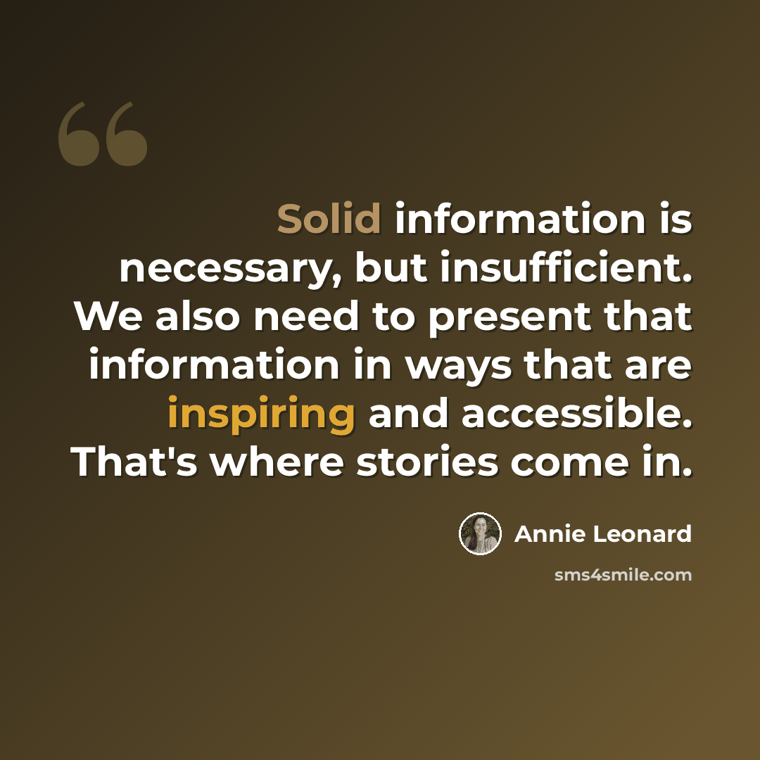 “Solid information is necessary, but insufficient. We also need to present that information in ways that are inspiring and accessible. That's where stories come in.” quote by Annie Leonard