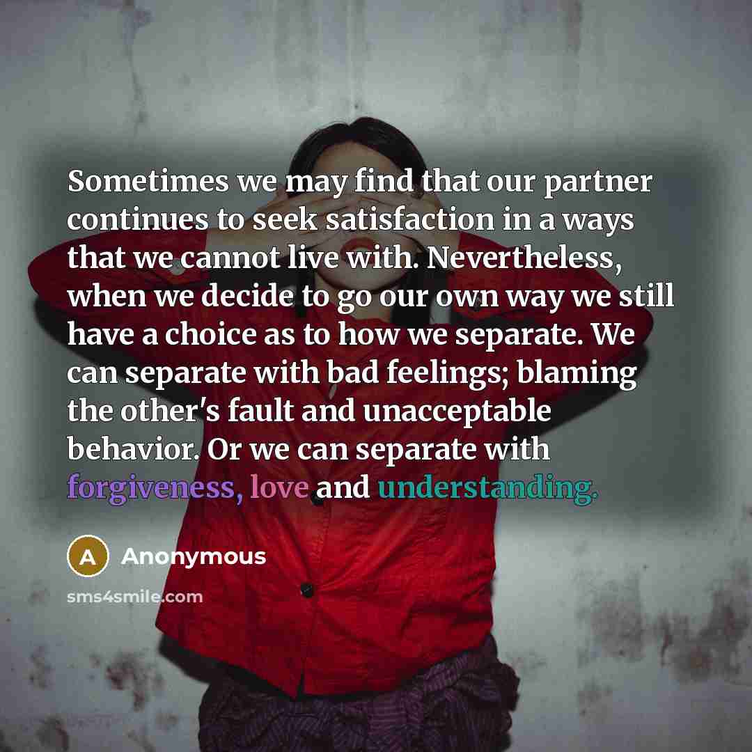 “Sometimes we may find that our partner continues to seek satisfaction in a ways that we cannot live with. Nevertheless, when we decide to go our own way we still have a choice as to how we separate. We can separate with bad feelings; blaming the other's fault and unacceptable behavior. Or we can…” quote by Anonymous