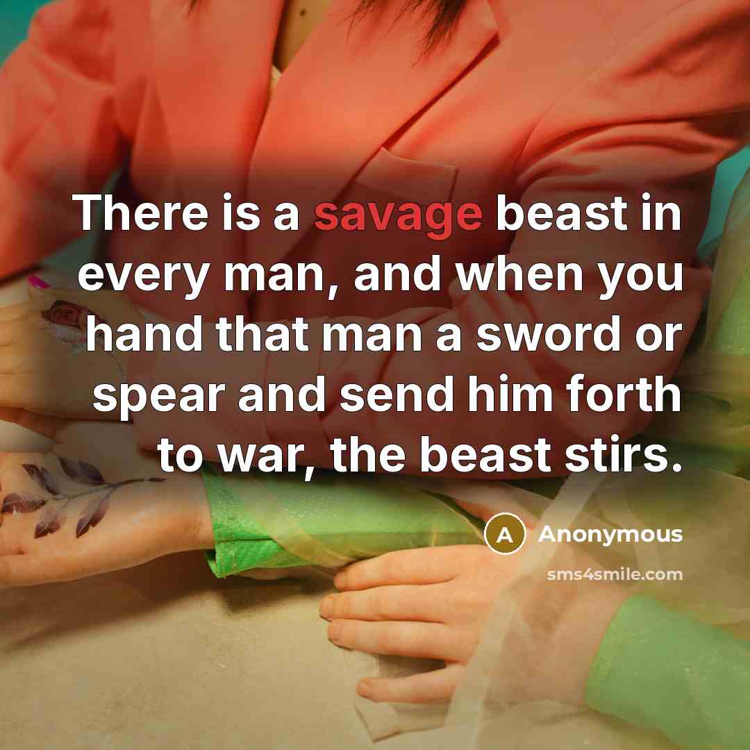“There is a savage beast in every man, and when you hand that man a sword or spear and send him forth to war, the beast stirs.” quote by Anonymous