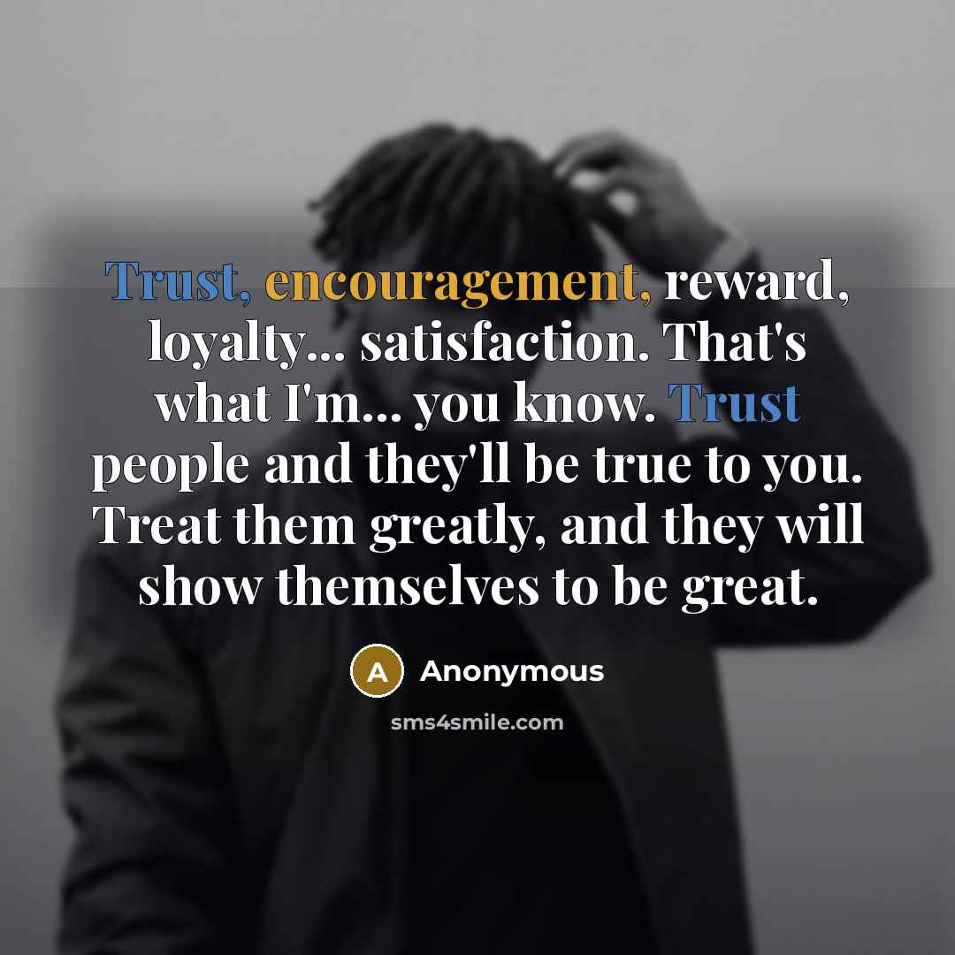 “Trust, encouragement, reward, loyalty... satisfaction. That's what I'm... you know. Trust people and they'll be true to you. Treat them greatly, and they will show themselves to be great.” quote by Anonymous