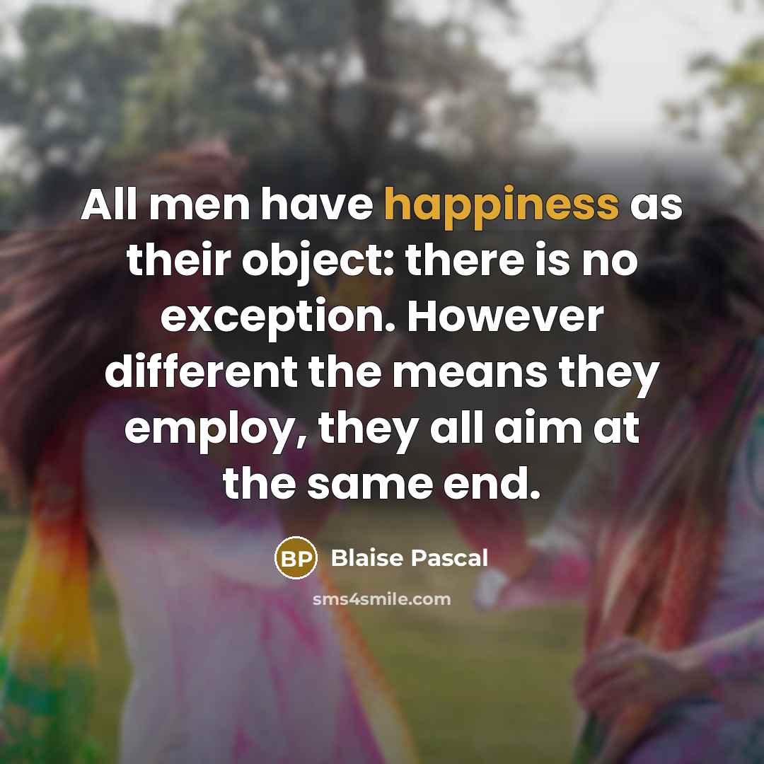 “All men have happiness as their object: there is no exception. However different the means they employ, they all aim at the same end.” quote by Blaise Pascal