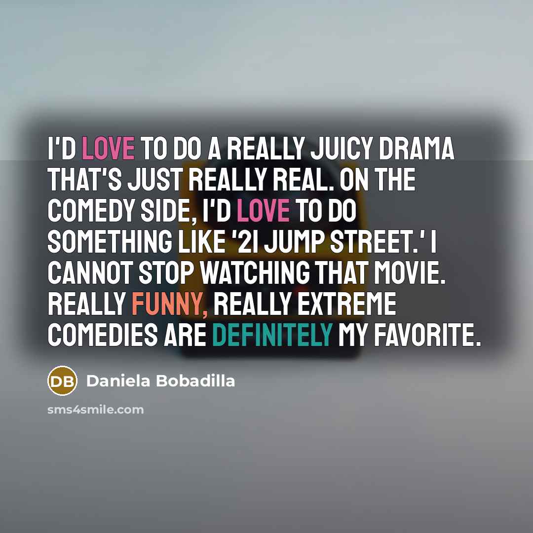 “I'd love to do a really juicy drama that's just really real. On the comedy side, I'd love to do something like '21 Jump Street.' I cannot stop watching that movie. Really funny, really extreme comedies are definitely my favorite.” quote by Daniela Bobadilla