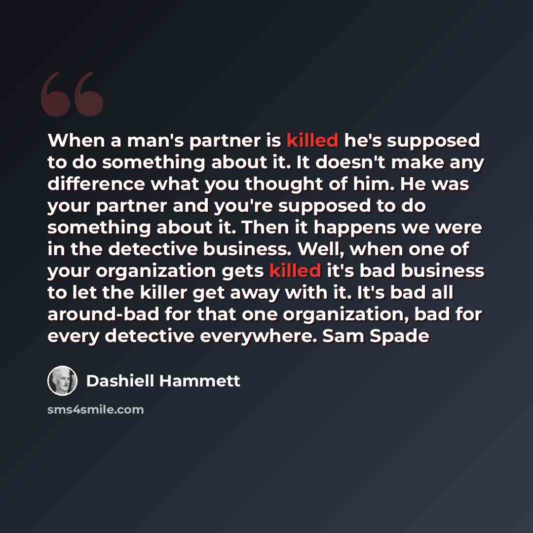“When a man's partner is killed he's supposed to do something about it. It doesn't make any difference what you thought of him. He was your partner and you're supposed to do something about it. Then it happens we were in the detective business. Well, when one of your organization gets killed it's…” quote by Dashiell Hammett