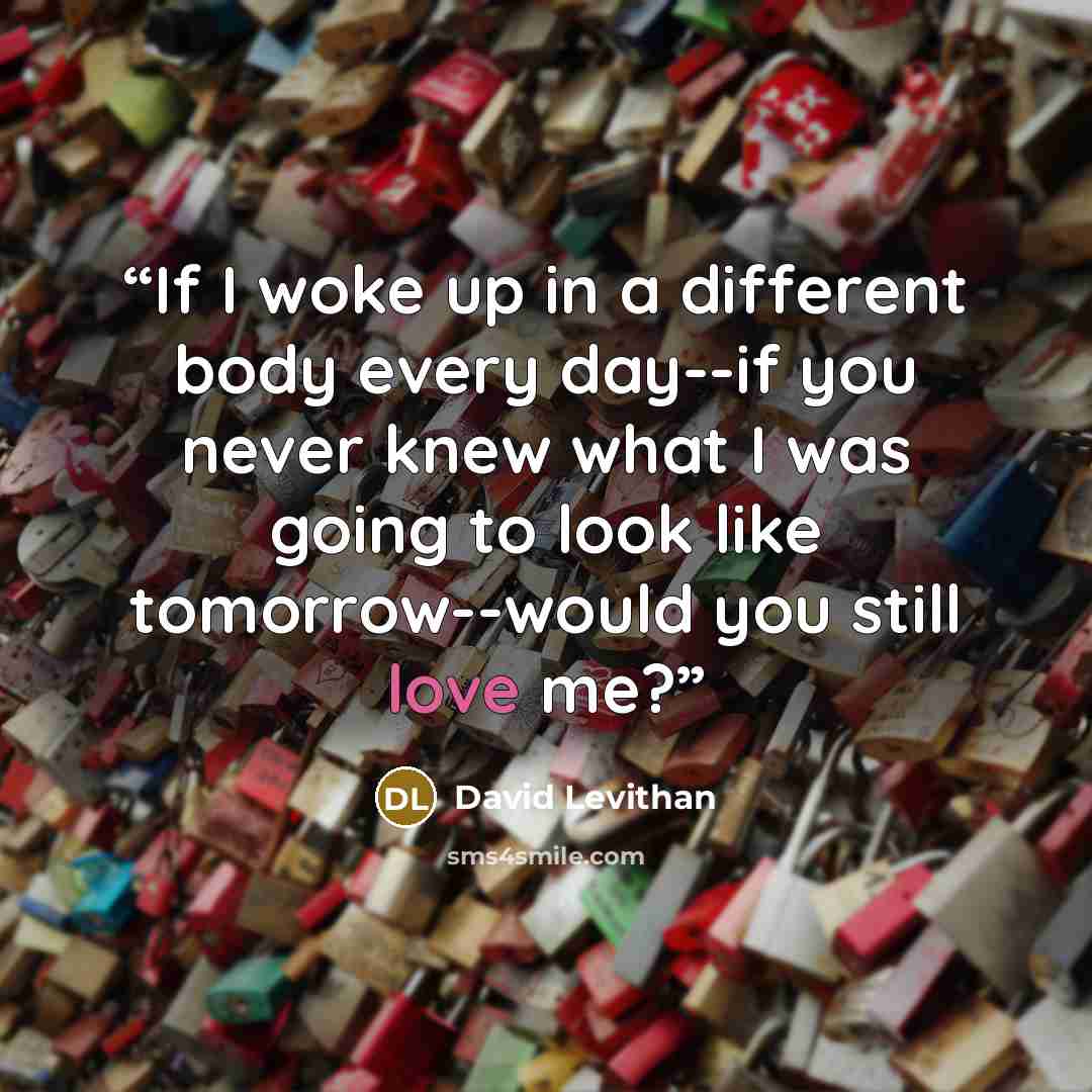 “If I woke up in a different body every day--if you never knew what I was going to look like tomorrow--would you still love me?” quote by David Levithan