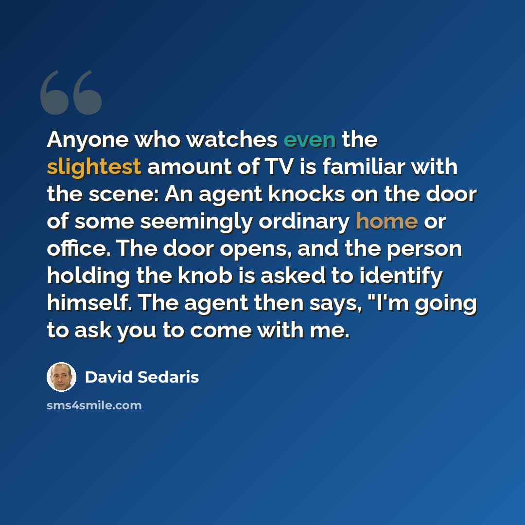 “Anyone who watches even the slightest amount of TV is familiar with the scene: An agent knocks on the door of some seemingly ordinary home or office. The door opens, and the person holding the knob is asked to identify himself. The agent then says, "I'm going to ask you to come with me.” quote by David Sedaris