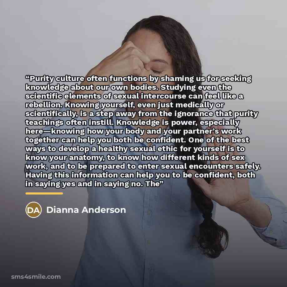 “Purity culture often functions by shaming us for seeking knowledge about our own bodies. Studying even the scientific elements of sexual intercourse can feel like a rebellion. Knowing yourself, even just medically or scientifically, is a step away from the ignorance that purity teachings often…” quote by Dianna Anderson