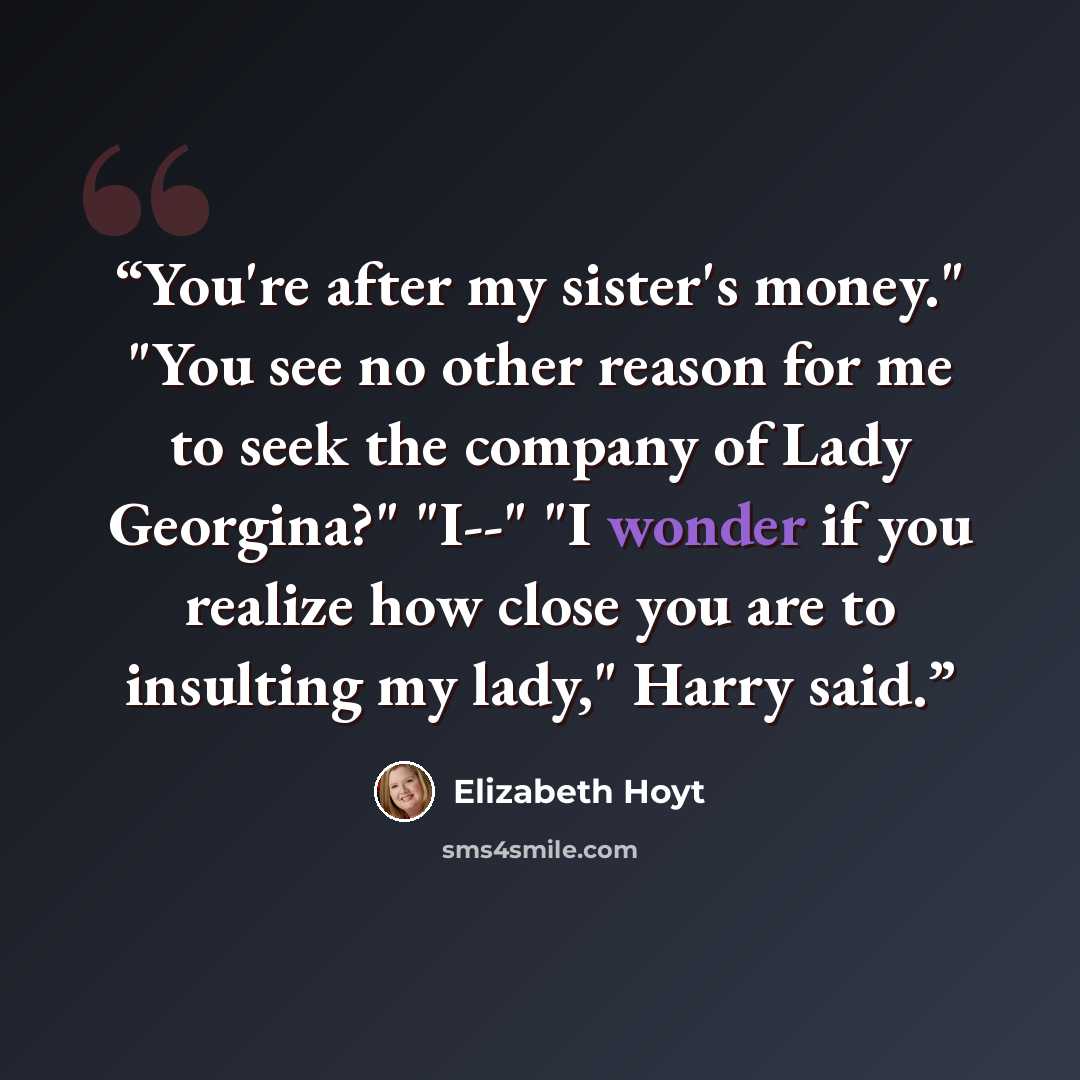 “You're after my sister's money." "You see no other reason for me to seek the company of Lady Georgina?" "I--" "I wonder if you realize how close you are to insulting my lady," Harry said.” quote by Elizabeth Hoyt