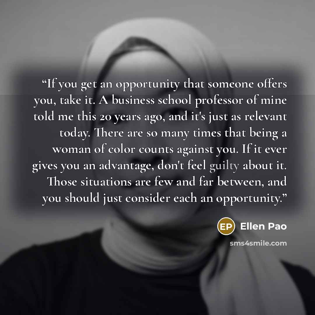 “If you get an opportunity that someone offers you, take it. A business school professor of mine told me this 20 years ago, and it's just as relevant today. There are so many times that being a woman of color counts against you. If it ever gives you an advantage, don't feel guilty about it. Those…” quote by Ellen Pao