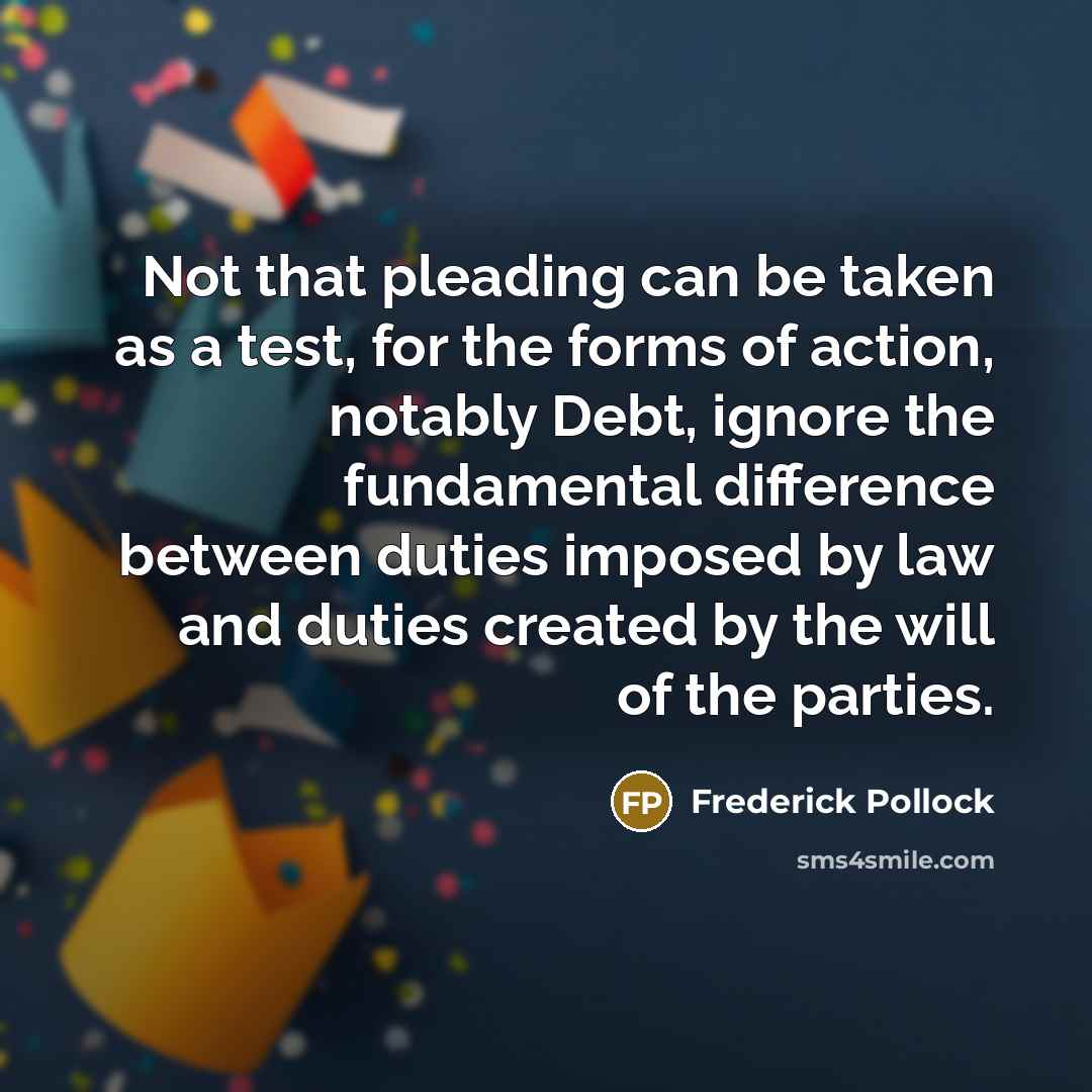 “Not that pleading can be taken as a test, for the forms of action, notably Debt, ignore the fundamental difference between duties imposed by law and duties created by the will of the parties.” quote by Frederick Pollock