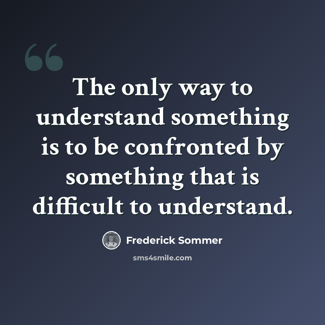 “The only way to understand something is to be confronted by something that is difficult to understand.” quote by Frederick Sommer