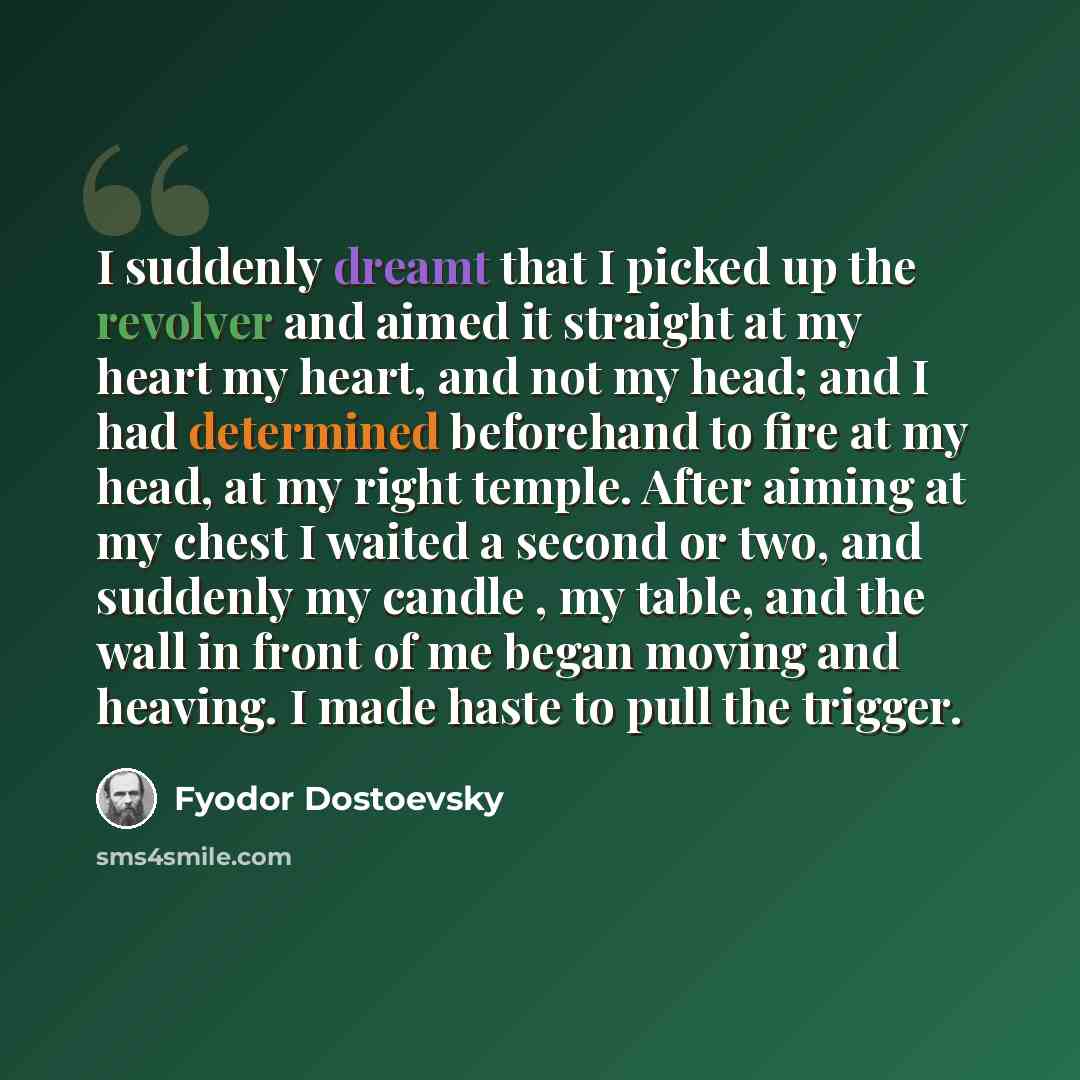 “I suddenly dreamt that I picked up the revolver and aimed it straight at my heart my heart, and not my head; and I had determined beforehand to fire at my head, at my right temple. After aiming at my chest I waited a second or two, and suddenly my candle , my table, and the wall in front of me…” quote by Fyodor Dostoevsky
