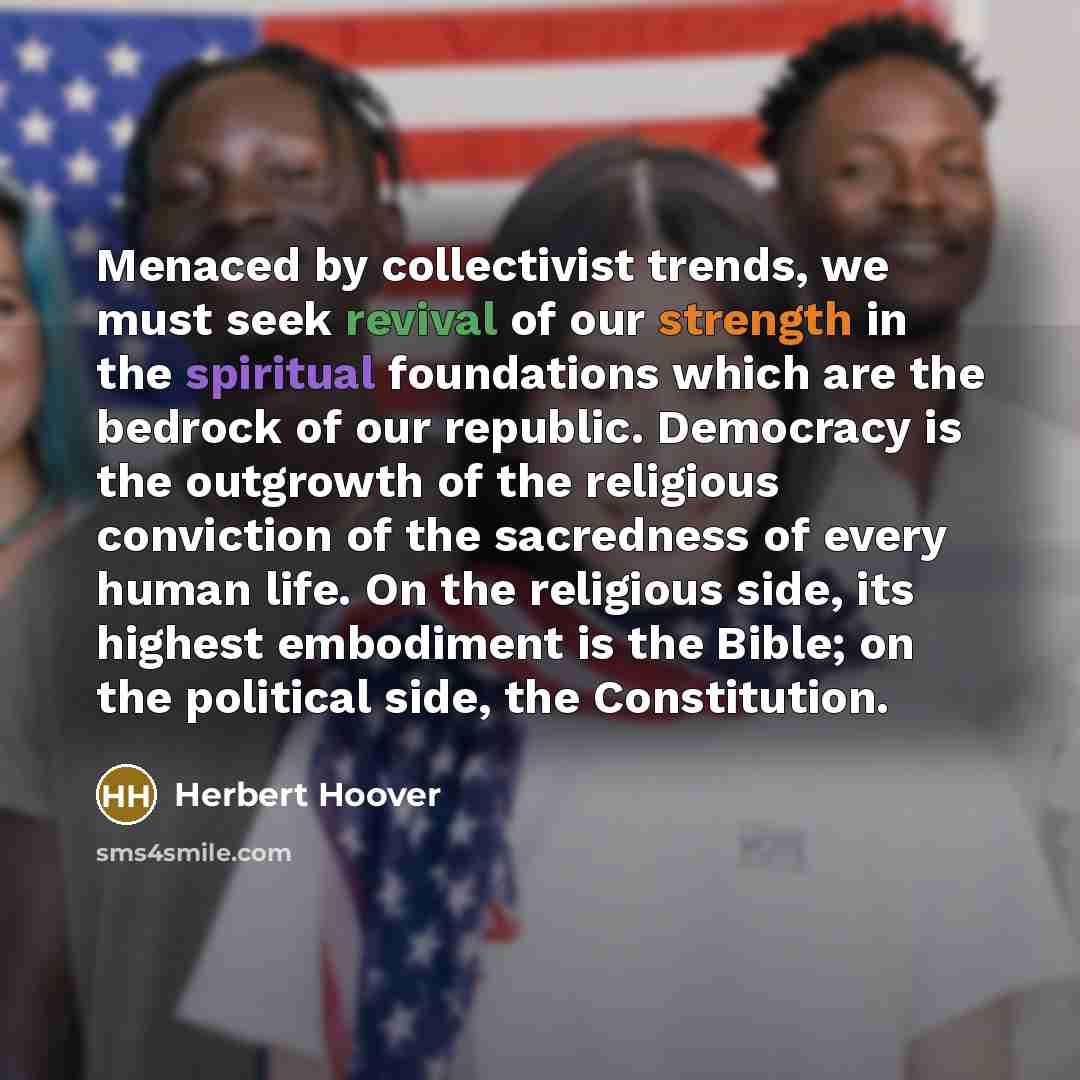 “Menaced by collectivist trends, we must seek revival of our strength in the spiritual foundations which are the bedrock of our republic. Democracy is the outgrowth of the religious conviction of the sacredness of every human life. On the religious side, its highest embodiment is the Bible; on the…” quote by Herbert Hoover
