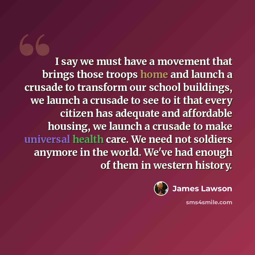 “I say we must have a movement that brings those troops home and launch a crusade to transform our school buildings, we launch a crusade to see to it that every citizen has adequate and affordable housing, we launch a crusade to make universal health care. We need not soldiers anymore in the world…” quote by James Lawson