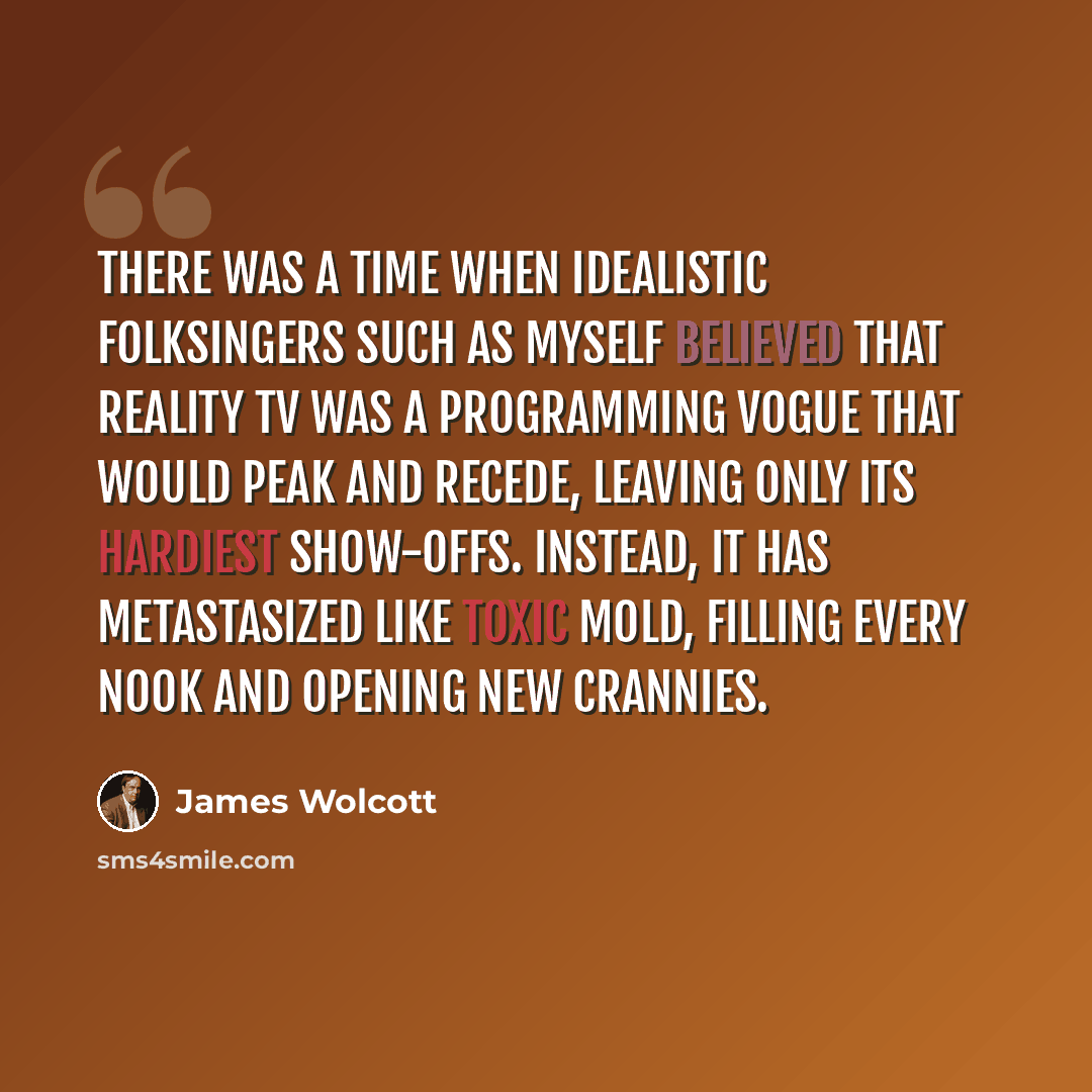 “There was a time when idealistic folksingers such as myself believed that Reality TV was a programming vogue that would peak and recede, leaving only its hardiest show-offs. Instead, it has metastasized like toxic mold, filling every nook and opening new crannies.” quote by James Wolcott