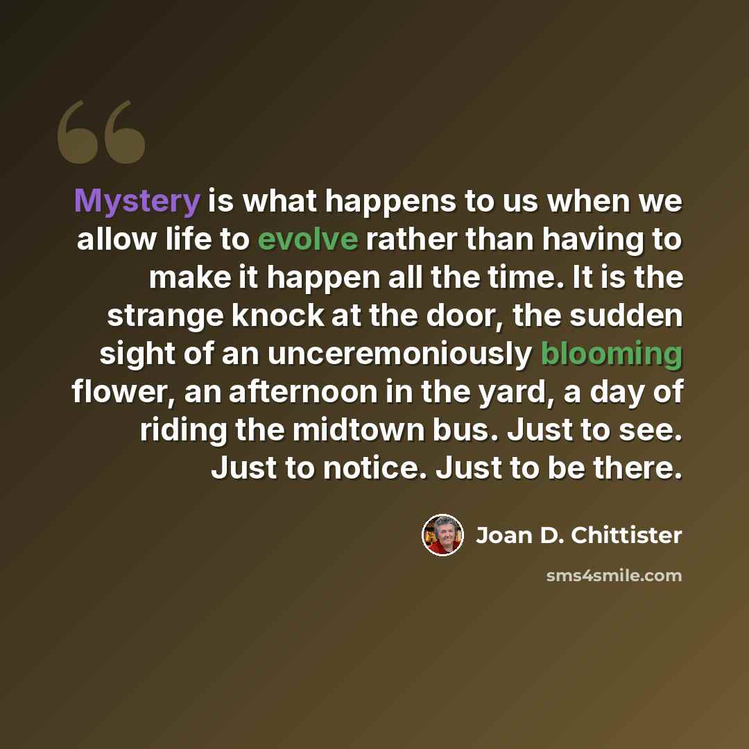 “Mystery is what happens to us when we allow life to evolve rather than having to make it happen all the time. It is the strange knock at the door, the sudden sight of an unceremoniously blooming flower, an afternoon in the yard, a day of riding the midtown bus. Just to see. Just to notice. Just to…” quote by Joan D. Chittister
