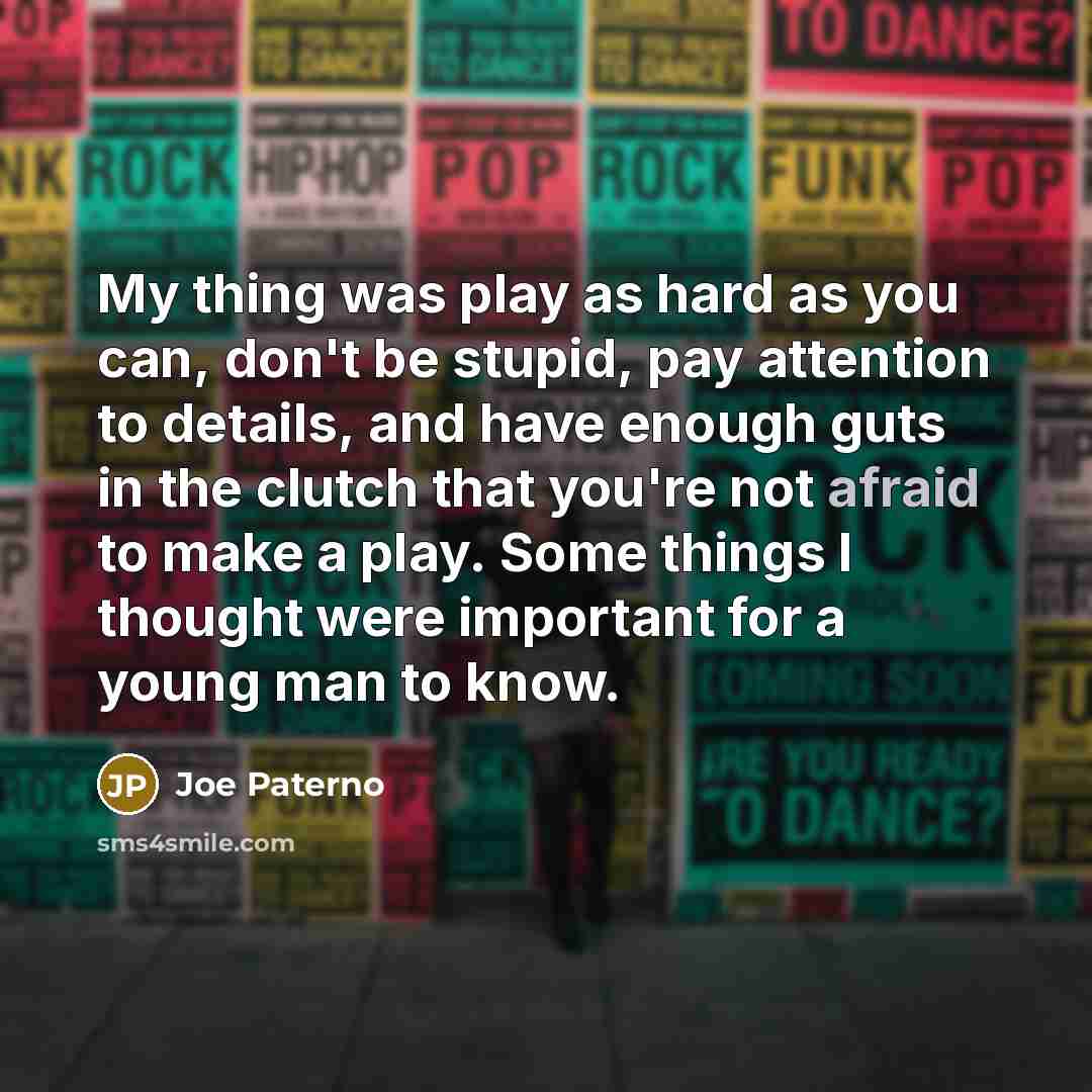 “My thing was play as hard as you can, don't be stupid, pay attention to details, and have enough guts in the clutch that you're not afraid to make a play. Some things I thought were important for a young man to know.” quote by Joe Paterno