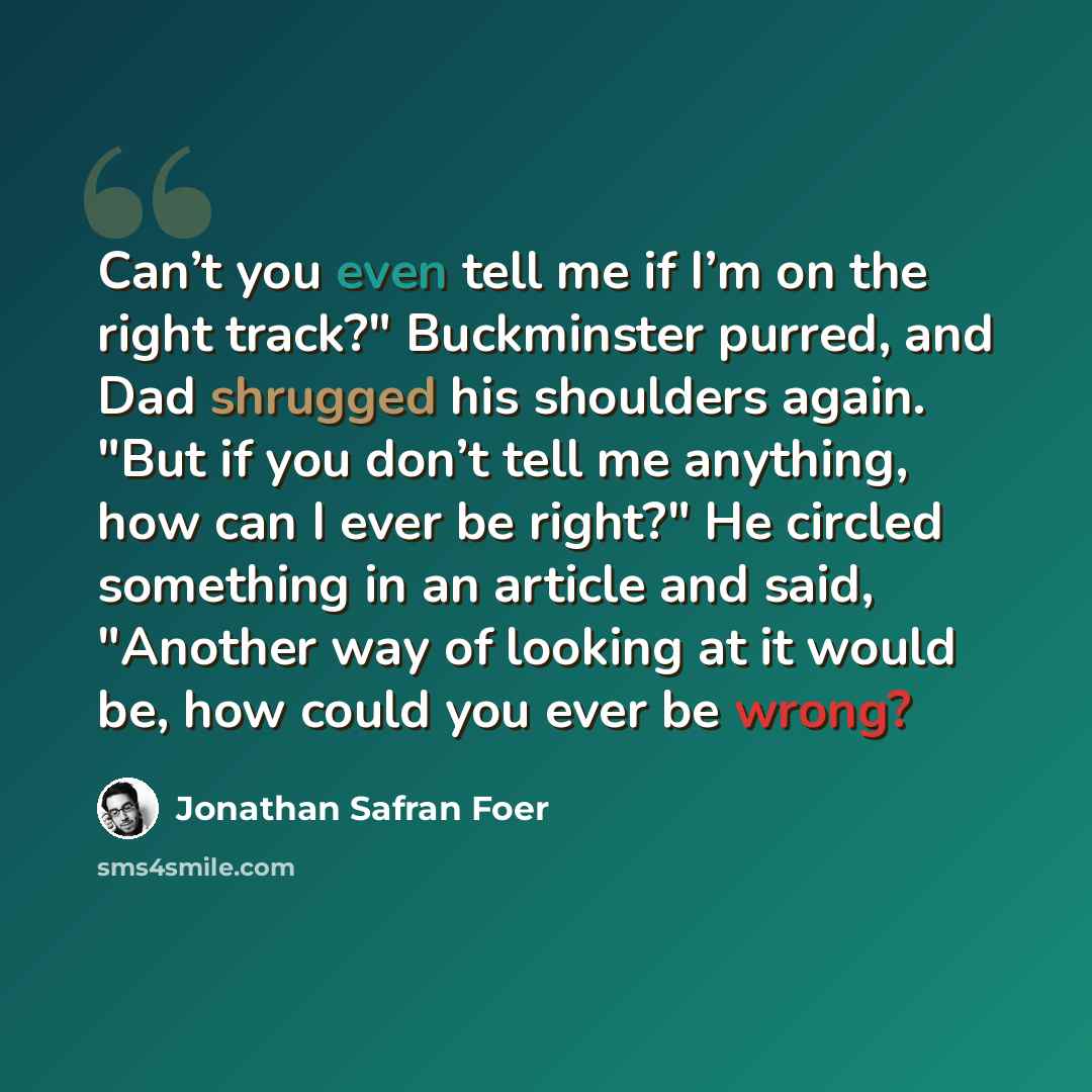 “Can’t you even tell me if I’m on the right track?" Buckminster purred, and Dad shrugged his shoulders again. "But if you don’t tell me anything, how can I ever be right?" He circled something in an article and said, "Another way of looking at it would be, how could you ever be wrong?” quote by Jonathan Safran Foer