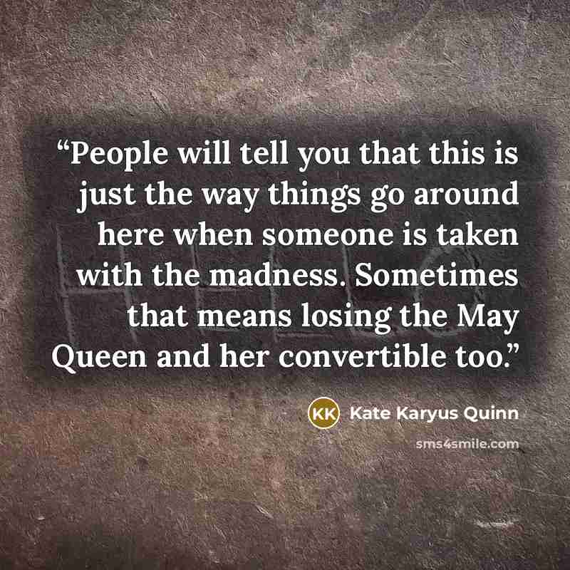 “People will tell you that this is just the way things go around here when someone is taken with the madness. Sometimes that means losing the May Queen and her convertible too.” quote by Kate Karyus Quinn