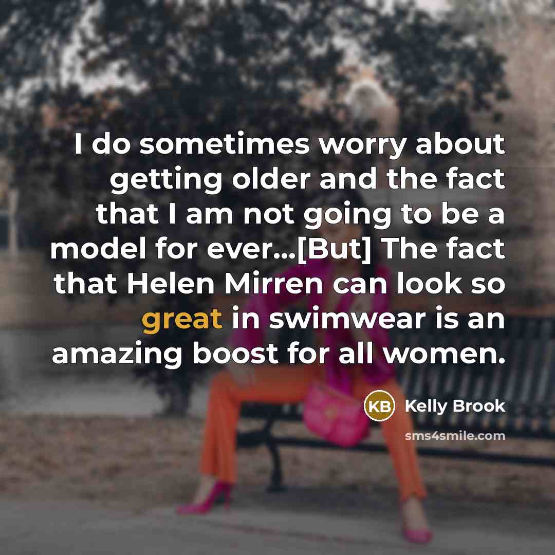 “I do sometimes worry about getting older and the fact that I am not going to be a model for ever...[But] The fact that Helen Mirren can look so great in swimwear is an amazing boost for all women.” quote by Kelly Brook