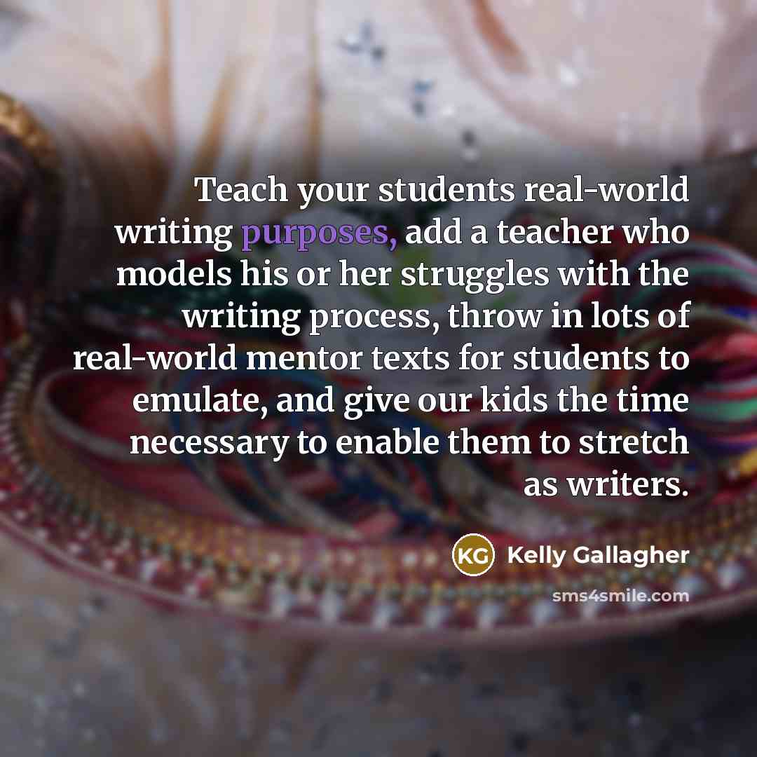 “Teach your students real-world writing purposes, add a teacher who models his or her struggles with the writing process, throw in lots of real-world mentor texts for students to emulate, and give our kids the time necessary to enable them to stretch as writers.” quote by Kelly Gallagher