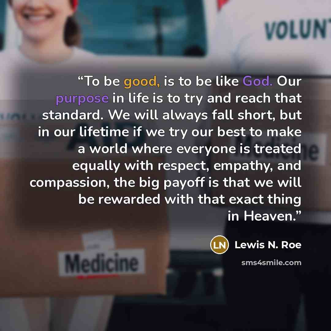 “To be good, is to be like God. Our purpose in life is to try and reach that standard. We will always fall short, but in our lifetime if we try our best to make a world where everyone is treated equally with respect, empathy, and compassion, the big payoff is that we will be rewarded with that…” quote by Lewis N. Roe